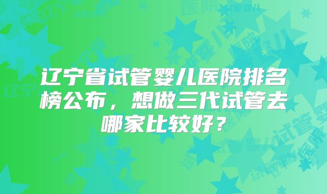 辽宁省试管婴儿医院排名榜公布，想做三代试管去哪家比较好？