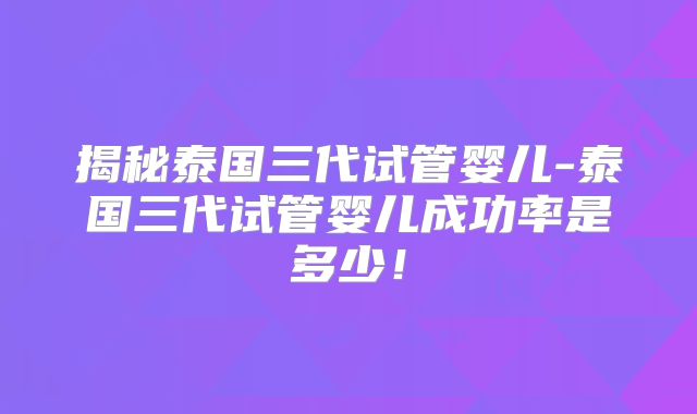 揭秘泰国三代试管婴儿-泰国三代试管婴儿成功率是多少！