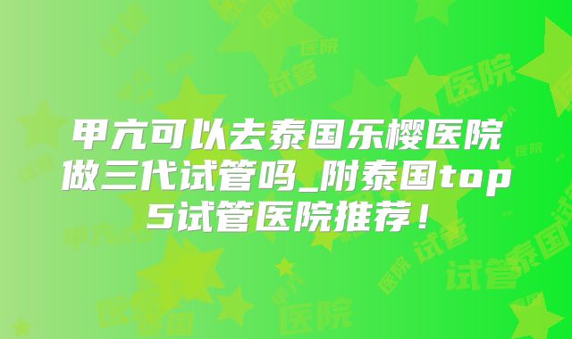 甲亢可以去泰国乐樱医院做三代试管吗_附泰国top5试管医院推荐！