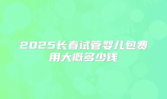 2025长春试管婴儿包费用大概多少钱
