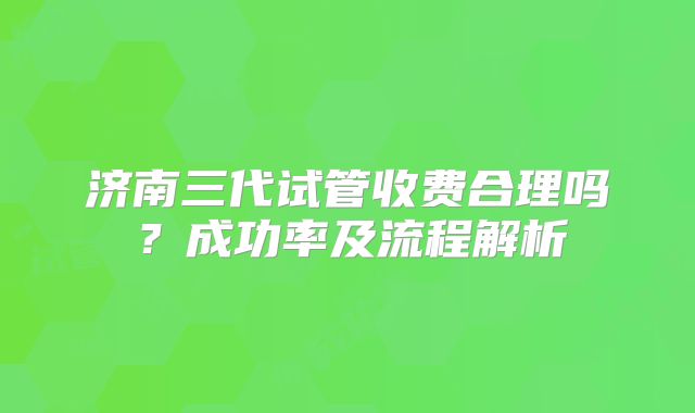 济南三代试管收费合理吗?成功率及流程解析