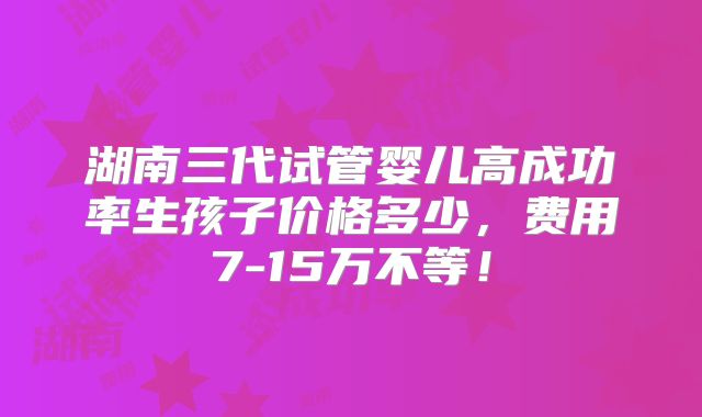 湖南三代试管婴儿高成功率生孩子价格多少,费用7-15万不等!