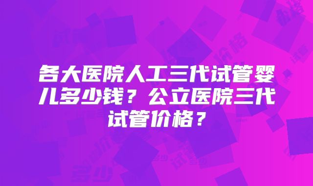 各大医院人工三代试管婴儿多少钱？公立医院三代试管价格？