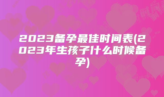 2023备孕最佳时间表(2023年生孩子什么时候备孕)