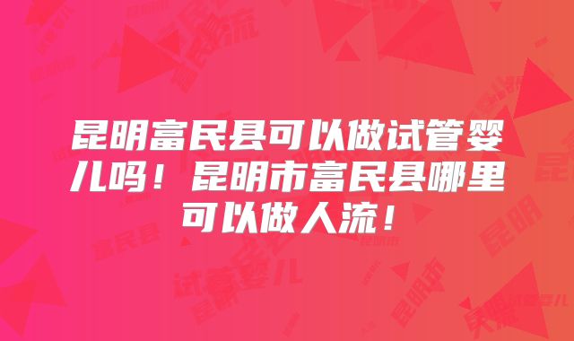 昆明富民县可以做试管婴儿吗！昆明市富民县哪里可以做人流！