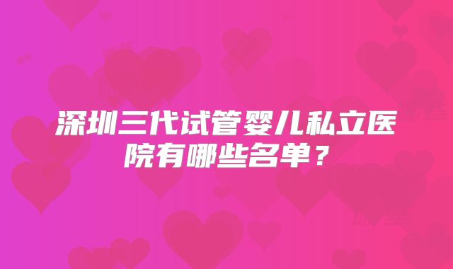 深圳三代试管婴儿私立医院有哪些名单?
