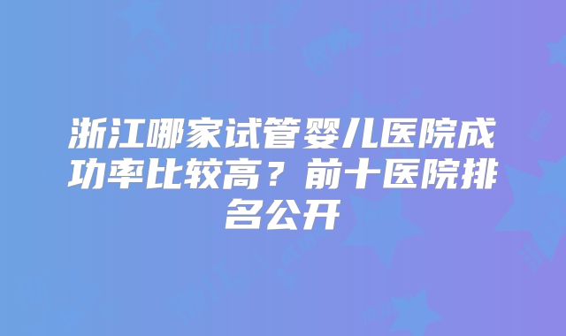 浙江哪家试管婴儿医院成功率比较高？前十医院排名公开
