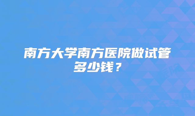 南方大学南方医院做试管多少钱？