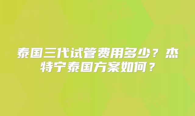泰国三代试管费用多少？杰特宁泰国方案如何？