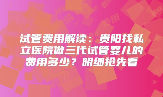 试管费用解读:贵阳找私立医院做三代试管婴儿的费用多少?明细抢先看