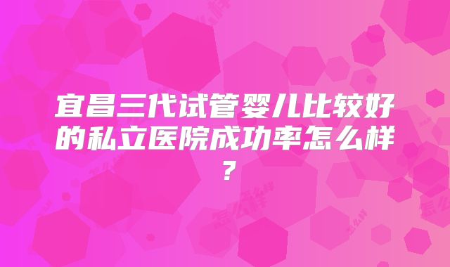 宜昌三代试管婴儿比较好的私立医院成功率怎么样？