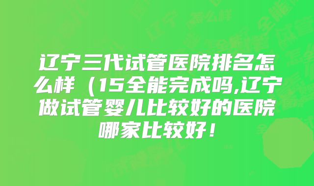 辽宁三代试管医院排名怎么样(15全能完成吗,辽宁做试管婴儿比较好的医院哪家比较好!
