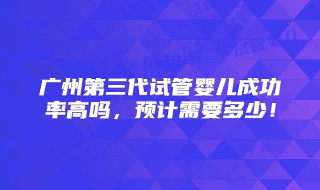 广州第三代试管婴儿成功率高吗，预计需要多少！