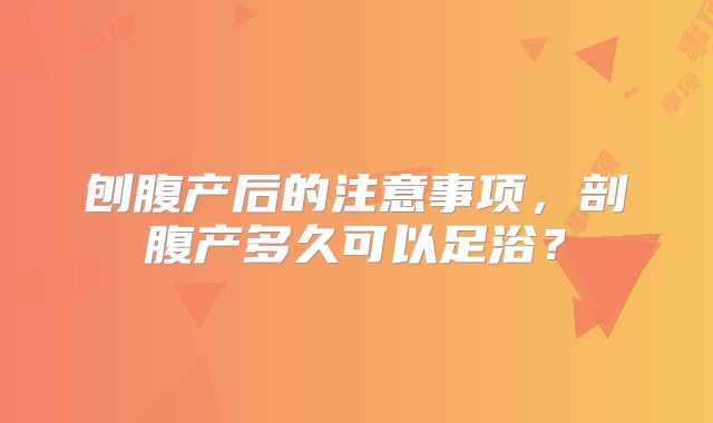刨腹产后的注意事项,剖腹产多久可以足浴?