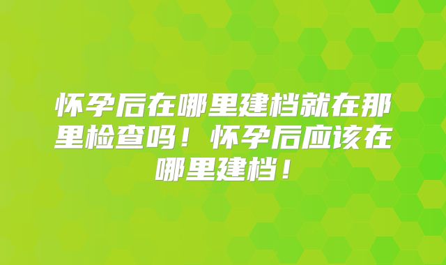 怀孕后在哪里建档就在那里检查吗!怀孕后应该在哪里建档!