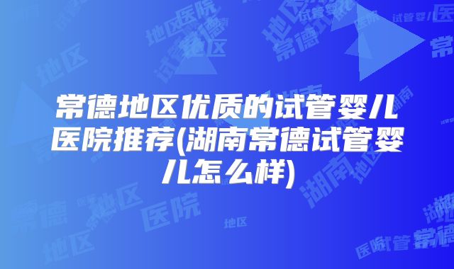 常德地区优质的试管婴儿医院推荐(湖南常德试管婴儿怎么样)