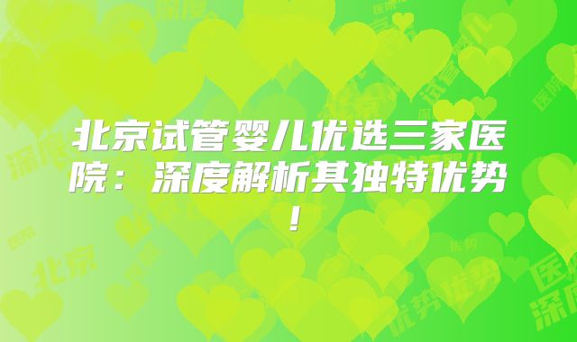 北京试管婴儿优选三家医院:深度解析其独特优势!