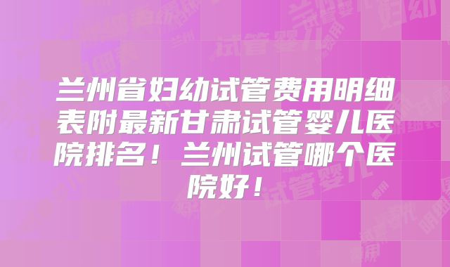 兰州省妇幼试管费用明细表附最新甘肃试管婴儿医院排名！兰州试管哪个医院好！