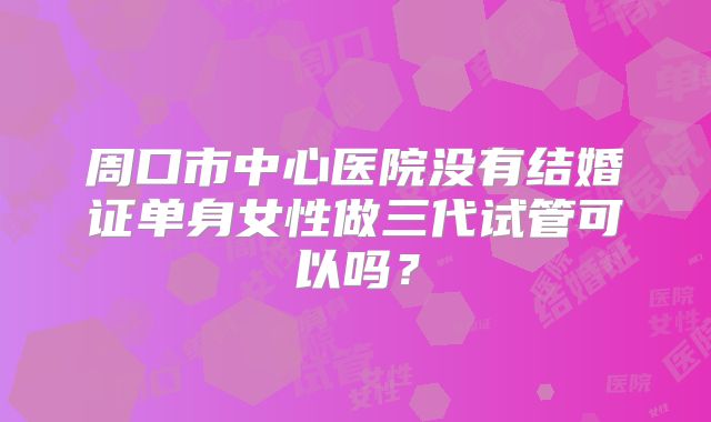 周口市中心医院没有结婚证单身女性做三代试管可以吗？