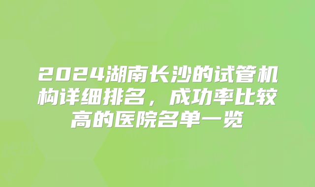 2024湖南长沙的试管机构详细排名，成功率比较高的医院名单一览
