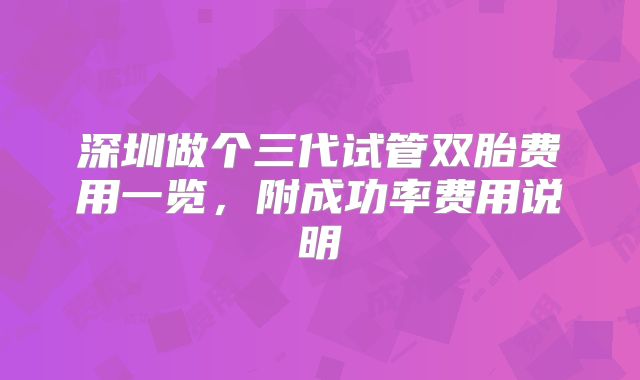 深圳做个三代试管双胎费用一览,附成功率费用说明