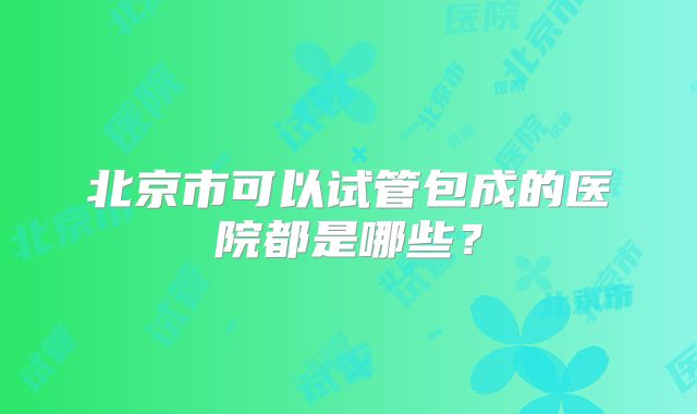 北京市可以试管包成的医院都是哪些？