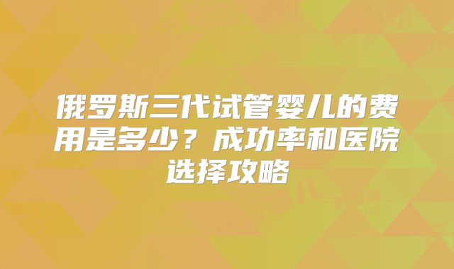 俄罗斯三代试管婴儿的费用是多少？成功率和医院选择攻略