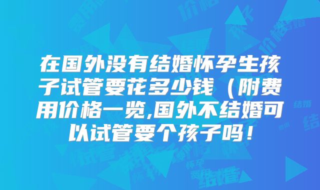 在国外没有结婚怀孕生孩子试管要花多少钱（附费用价格一览,国外不结婚可以试管要个孩子吗！
