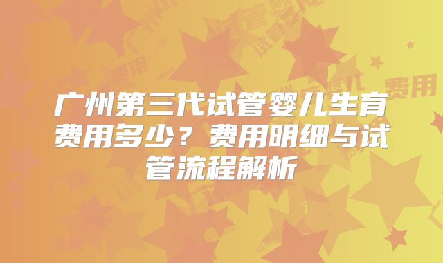 广州第三代试管婴儿生育费用多少?费用明细与试管流程解析