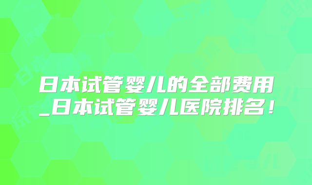 日本试管婴儿的全部费用_日本试管婴儿医院排名!