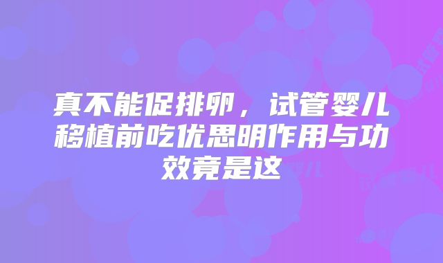 真不能促排卵,试管婴儿移植前吃优思明作用与功效竟是这