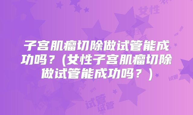 子宫肌瘤切除做试管能成功吗？(女性子宫肌瘤切除做试管能成功吗？)