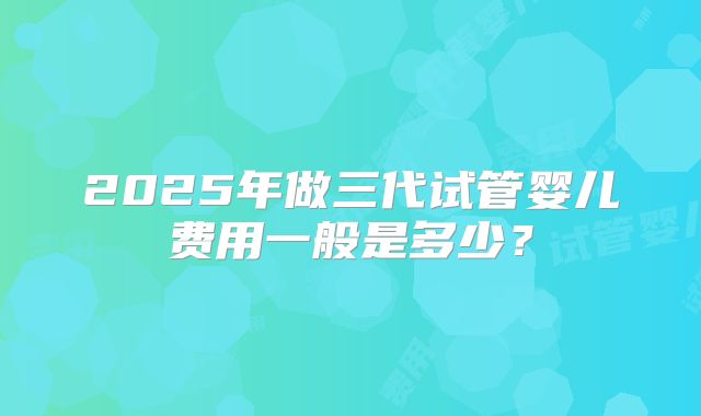 2025年做三代试管婴儿费用一般是多少?