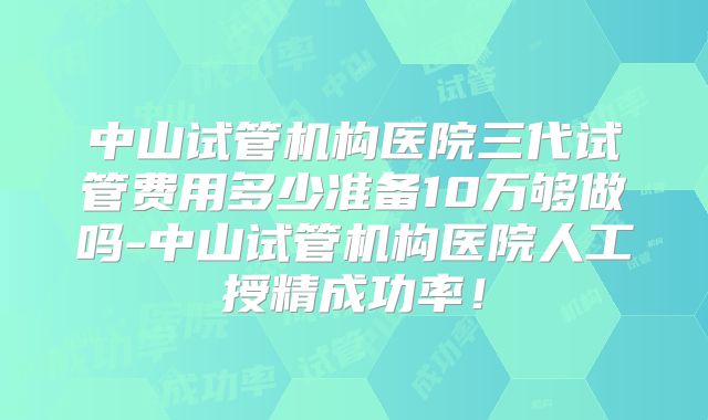 中山试管机构医院三代试管费用多少准备10万够做吗-中山试管机构医院人工授精成功率！