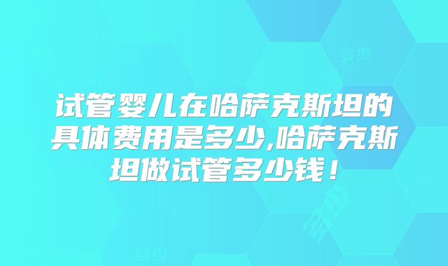 试管婴儿在哈萨克斯坦的具体费用是多少,哈萨克斯坦做试管多少钱！