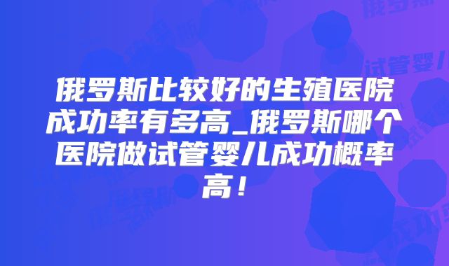 俄罗斯比较好的生殖医院成功率有多高_俄罗斯哪个医院做试管婴儿成功概率高!