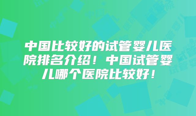 中国比较好的试管婴儿医院排名介绍!中国试管婴儿哪个医院比较好!