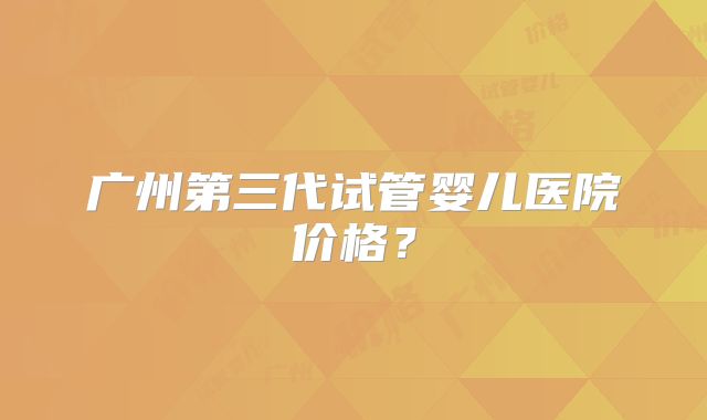 广州第三代试管婴儿医院价格？