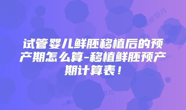 试管婴儿鲜胚移植后的预产期怎么算-移植鲜胚预产期计算表!