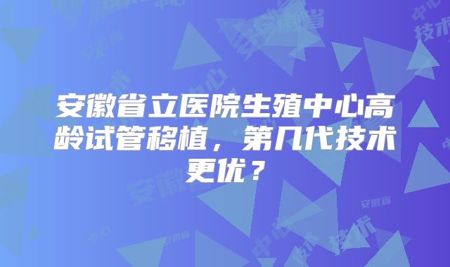 安徽省立医院生殖中心高龄试管移植,第几代技术更优?