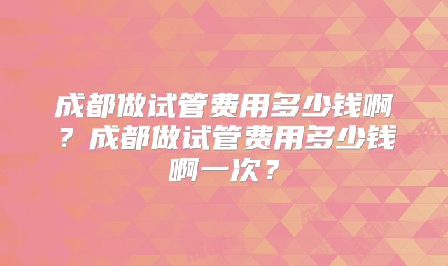 成都做试管费用多少钱啊？成都做试管费用多少钱啊一次？