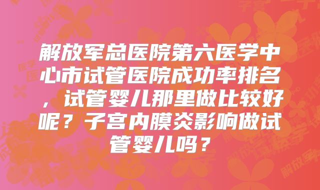 解放军总医院第六医学中心市试管医院成功率排名，试管婴儿那里做比较好呢？子宫内膜炎影响做试管婴儿吗？