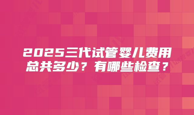 2025三代试管婴儿费用总共多少？有哪些检查？