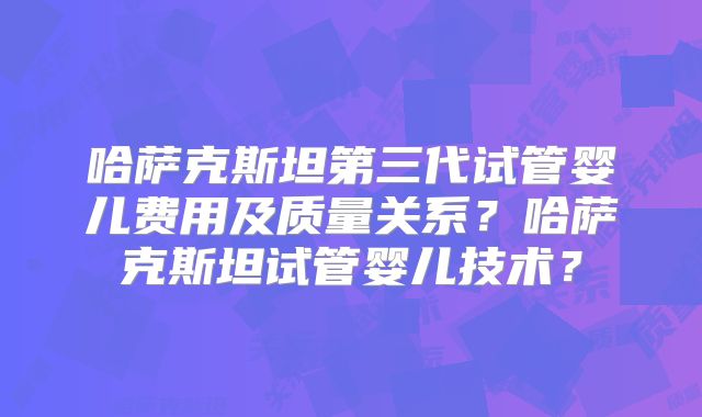 哈萨克斯坦第三代试管婴儿费用及质量关系？哈萨克斯坦试管婴儿技术？