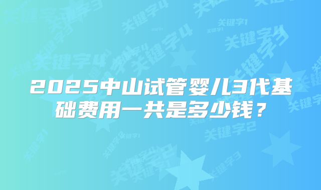 2025中山试管婴儿3代基础费用一共是多少钱？