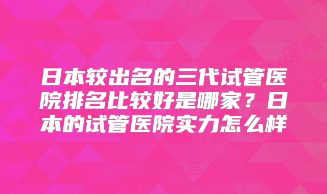 日本较出名的三代试管医院排名比较好是哪家？日本的试管医院实力怎么样