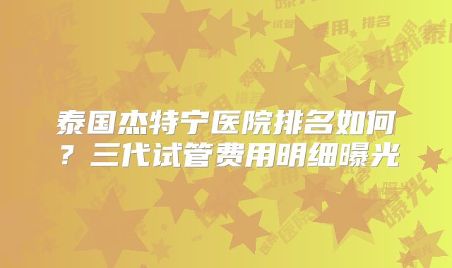 泰国杰特宁医院排名如何？三代试管费用明细曝光