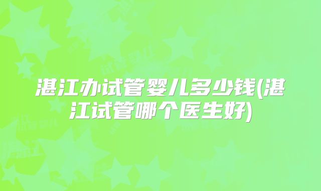湛江办试管婴儿多少钱(湛江试管哪个医生好)