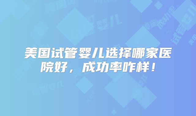美国试管婴儿选择哪家医院好,成功率咋样!