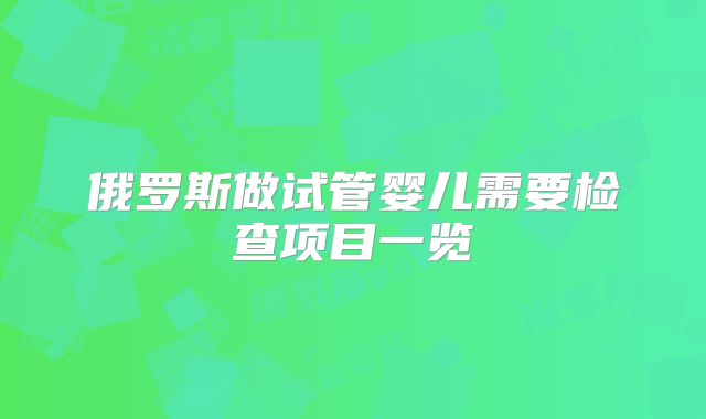 俄罗斯做试管婴儿需要检查项目一览